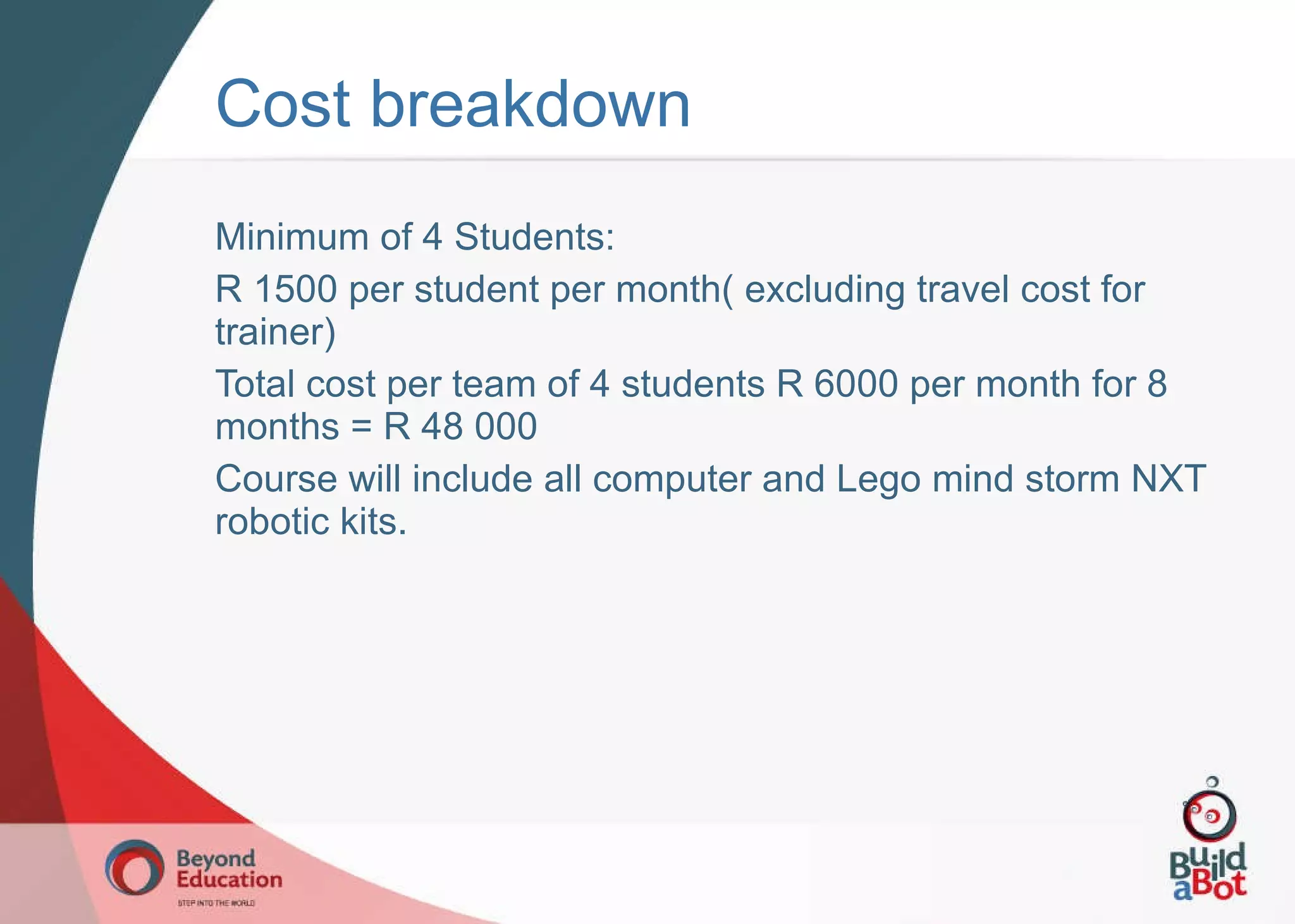 Minimum of 4 Students: R 1500 per student per month( excluding travel cost for trainer) Total cost per team of 4 students R 6000 per month for 8 months = R 48 000 Course will include all computer and Lego mind storm NXT robotic kits. Cost breakdown 