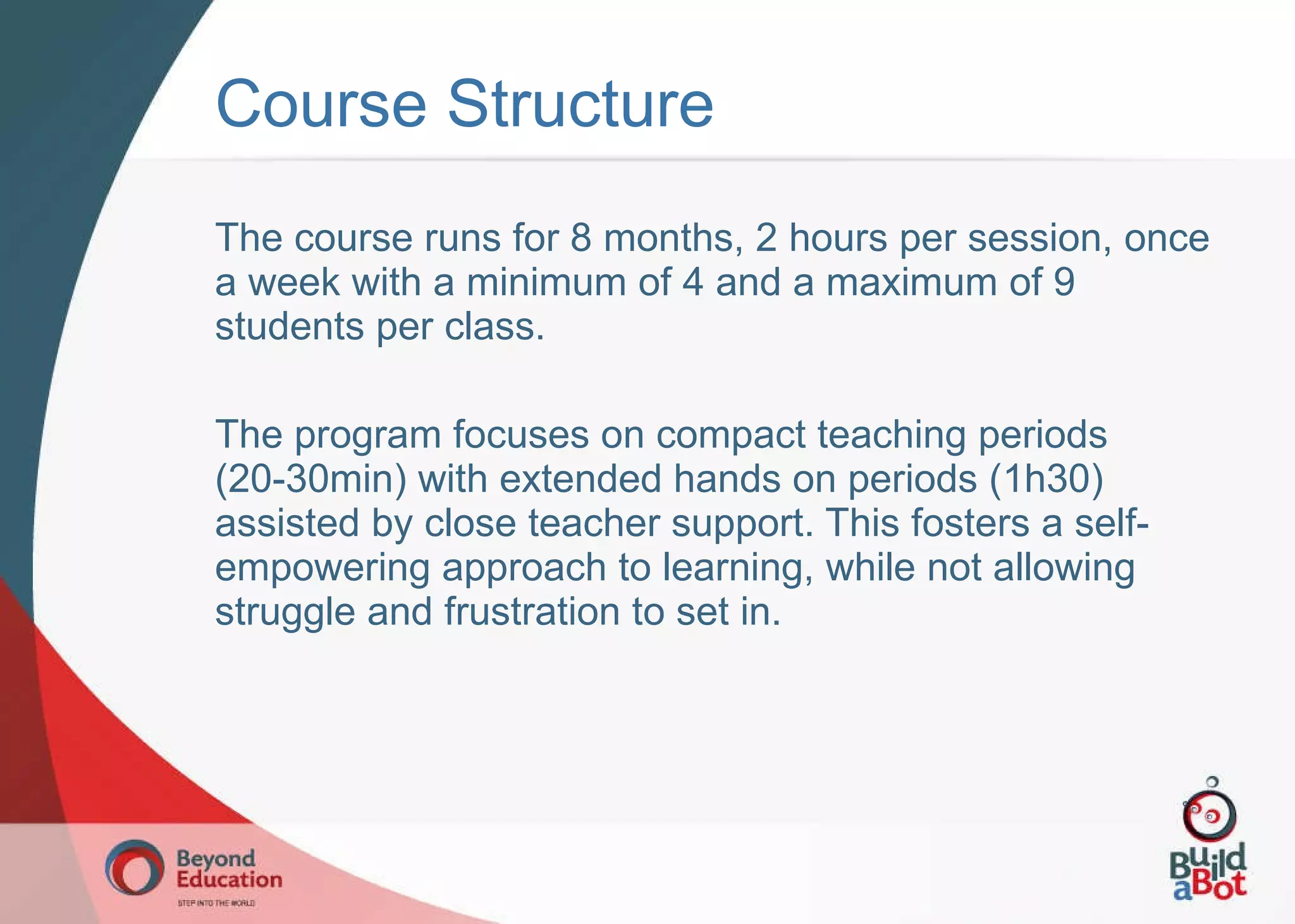 Course Structure The course runs for 8 months, 2 hours per session, once a week with a minimum of 4 and a maximum of 9 students per class. The program focuses on compact teaching periods (20-30min) with extended hands on periods (1h30) assisted by close teacher support. This fosters a self-empowering approach to learning, while not allowing struggle and frustration to set in. 