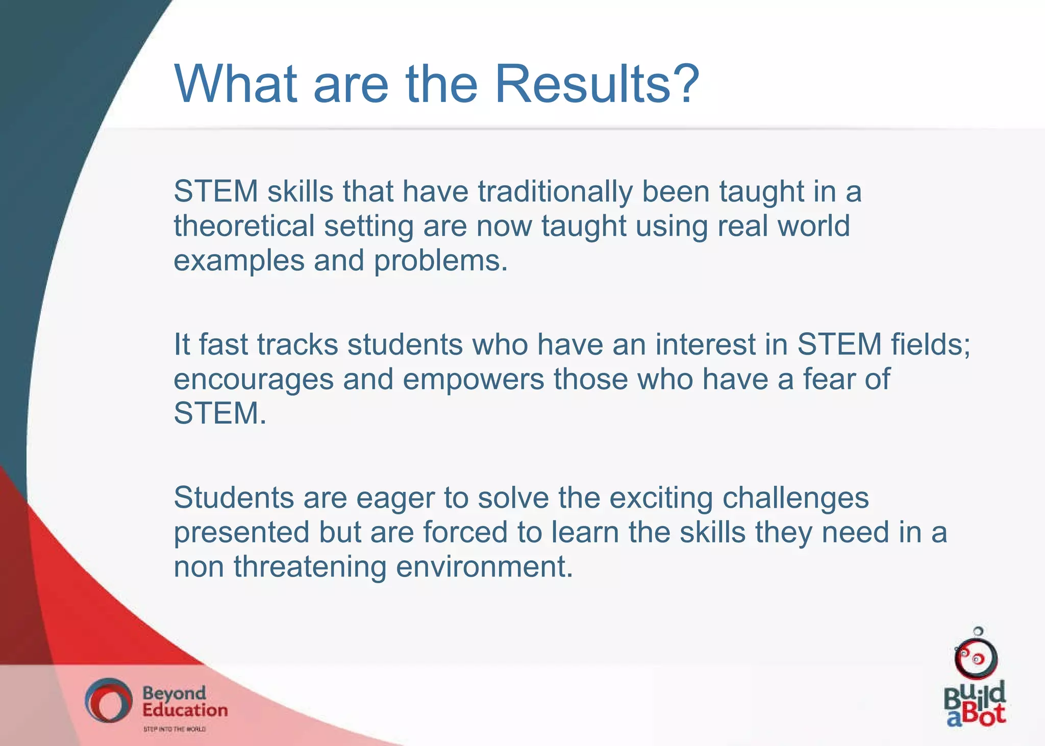What are the Results? STEM skills that have traditionally been taught in a theoretical setting are now taught using real world examples and problems. It fast tracks students who have an interest in STEM fields; encourages and empowers those who have a fear of STEM. Students are eager to solve the exciting challenges presented but are forced to learn the skills they need in a non threatening environment. 