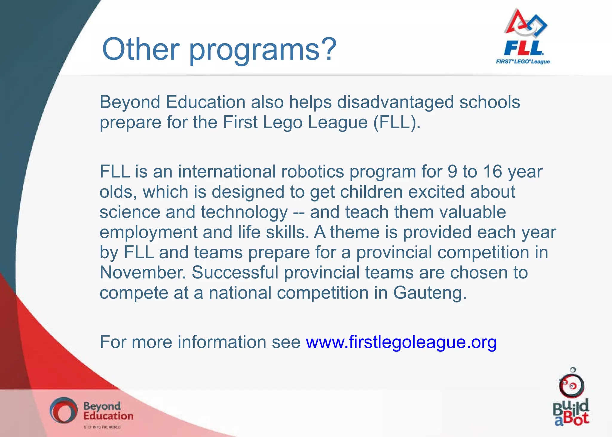 Other programs? Beyond Education also helps disadvantaged schools prepare for the First Lego League (FLL). FLL is an international robotics program for 9 to 16 year olds, which is designed to get children excited about science and technology -- and teach them valuable employment and life skills. A theme is provided each year by FLL and teams prepare for a provincial competition in November. Successful provincial teams are chosen to compete at a national competition in Gauteng. For more information see  www.firstlegoleague.org   