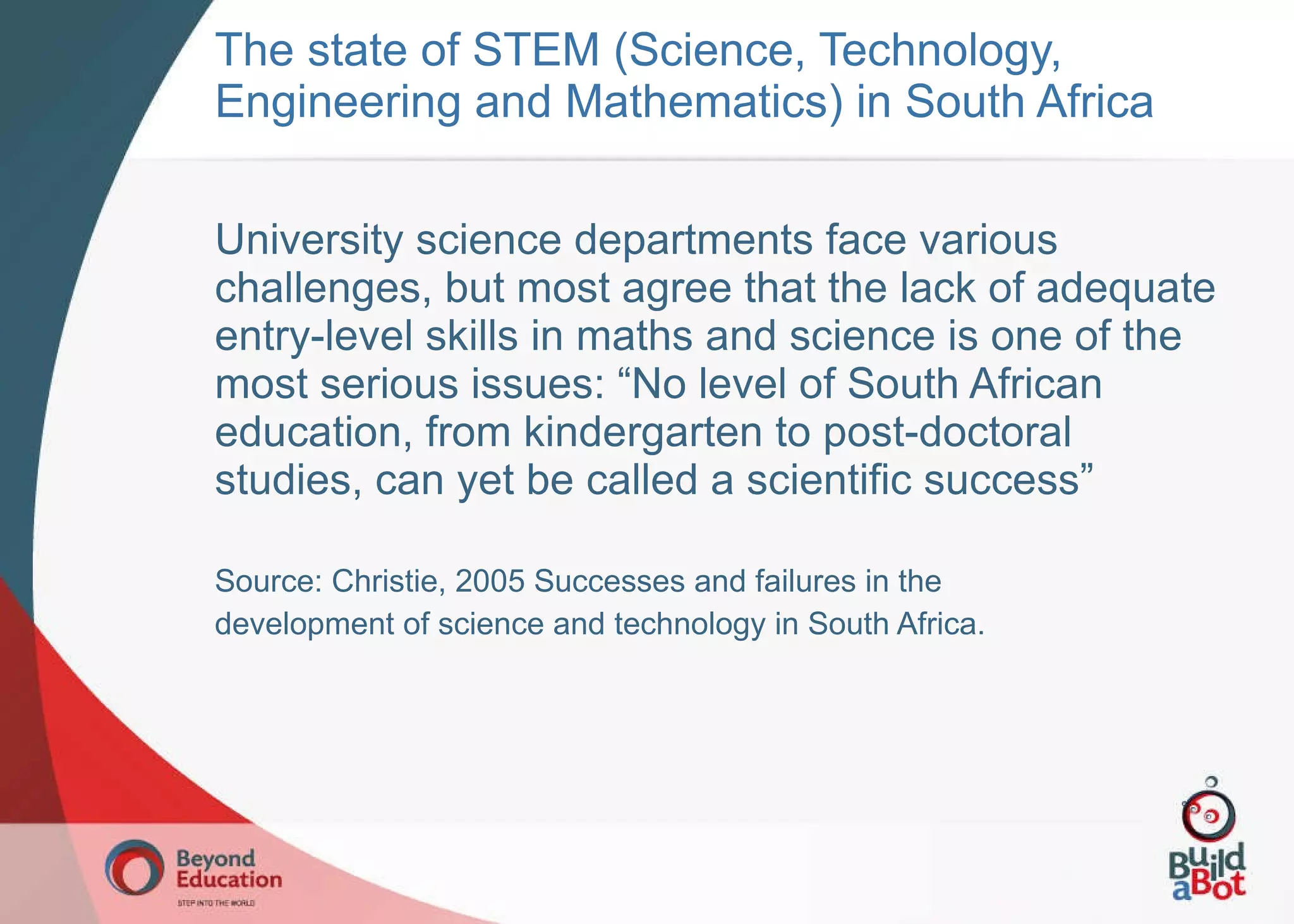 University science departments face various challenges, but most agree that the lack of adequate entry-level skills in maths and science is one of the most serious issues: “No level of South African education, from kindergarten to post-doctoral studies, can yet be called a scientific success” Source: Christie, 2005 Successes and failures in the development of science and technology in South Africa. The state of STEM (Science, Technology, Engineering and Mathematics) in South Africa 