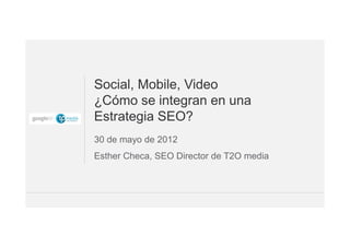 Social, Mobile, Video
¿Cómo se integran en una
Estrategia SEO?
30 de mayo de 2012
Esther Checa, SEO Director de T2O media



                                    Google Confidential and Proprietary   1
 