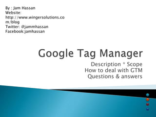 Description * Scope
How to deal with GTM
Questions & answers
By : Jam Hassan
Website:
http://www.wingersolutions.co
m/blog
Twitter: @jammhassan
Facebook:jamhassan
 