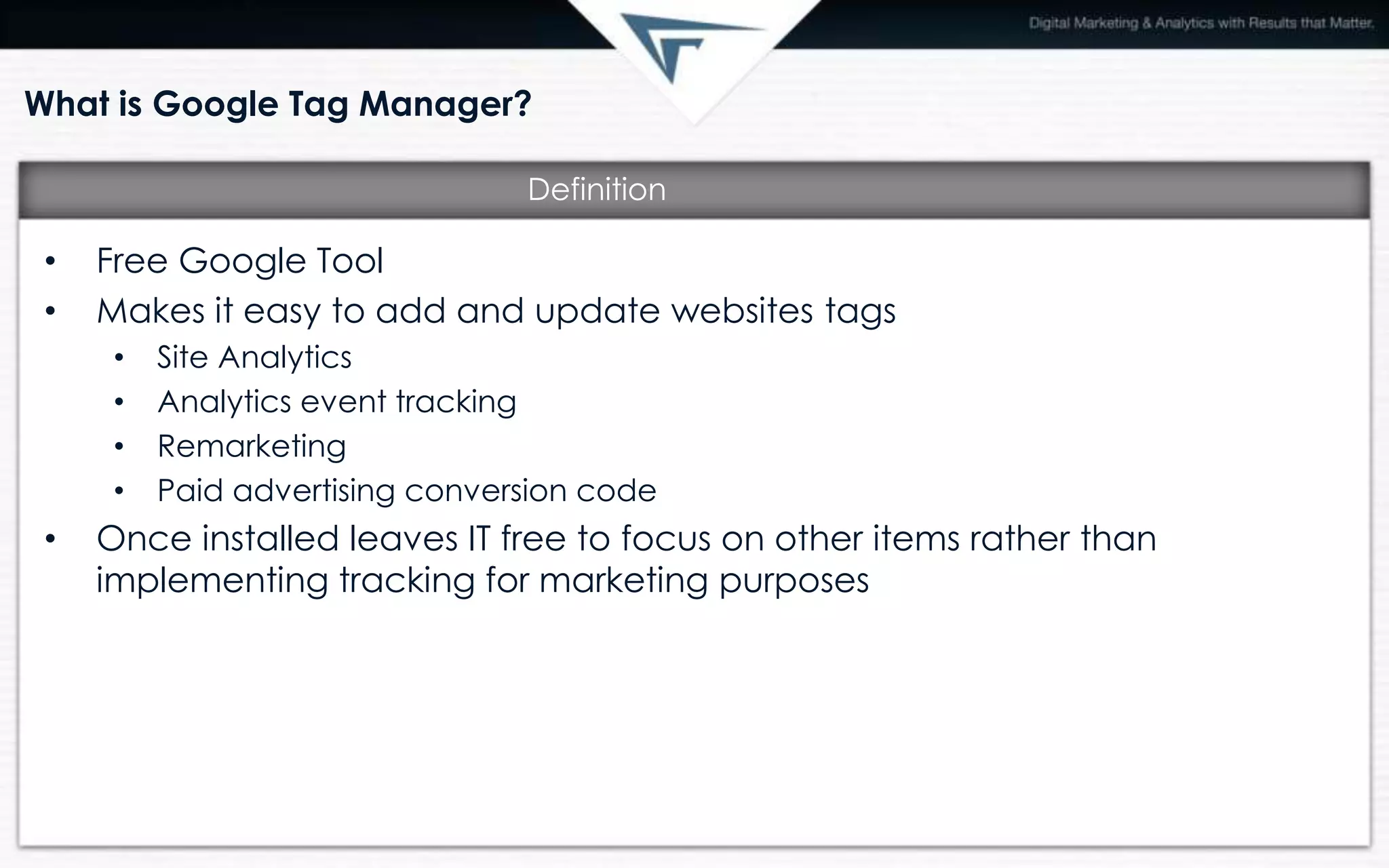 What is Google Tag Manager?
• Free Google Tool
• Makes it easy to add and update websites tags
• Site Analytics
• Analytics event tracking
• Remarketing
• Paid advertising conversion code
• Once installed leaves IT free to focus on other items rather than
implementing tracking for marketing purposes
Definition
 