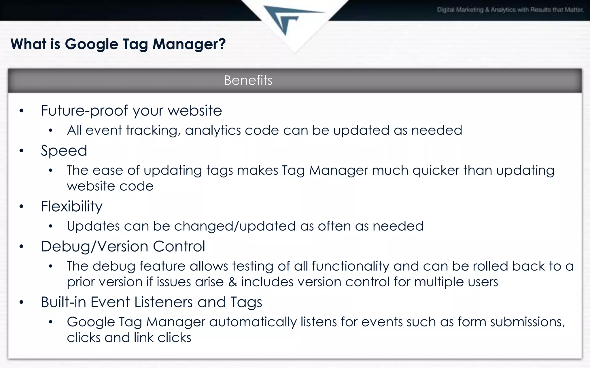 What is Google Tag Manager?
• Future-proof your website
• All event tracking, analytics code can be updated as needed
• Speed
• The ease of updating tags makes Tag Manager much quicker than updating
website code
• Flexibility
• Updates can be changed/updated as often as needed
• Debug/Version Control
• The debug feature allows testing of all functionality and can be rolled back to a
prior version if issues arise & includes version control for multiple users
• Built-in Event Listeners and Tags
• Google Tag Manager automatically listens for events such as form submissions,
clicks and link clicks
Benefits
 