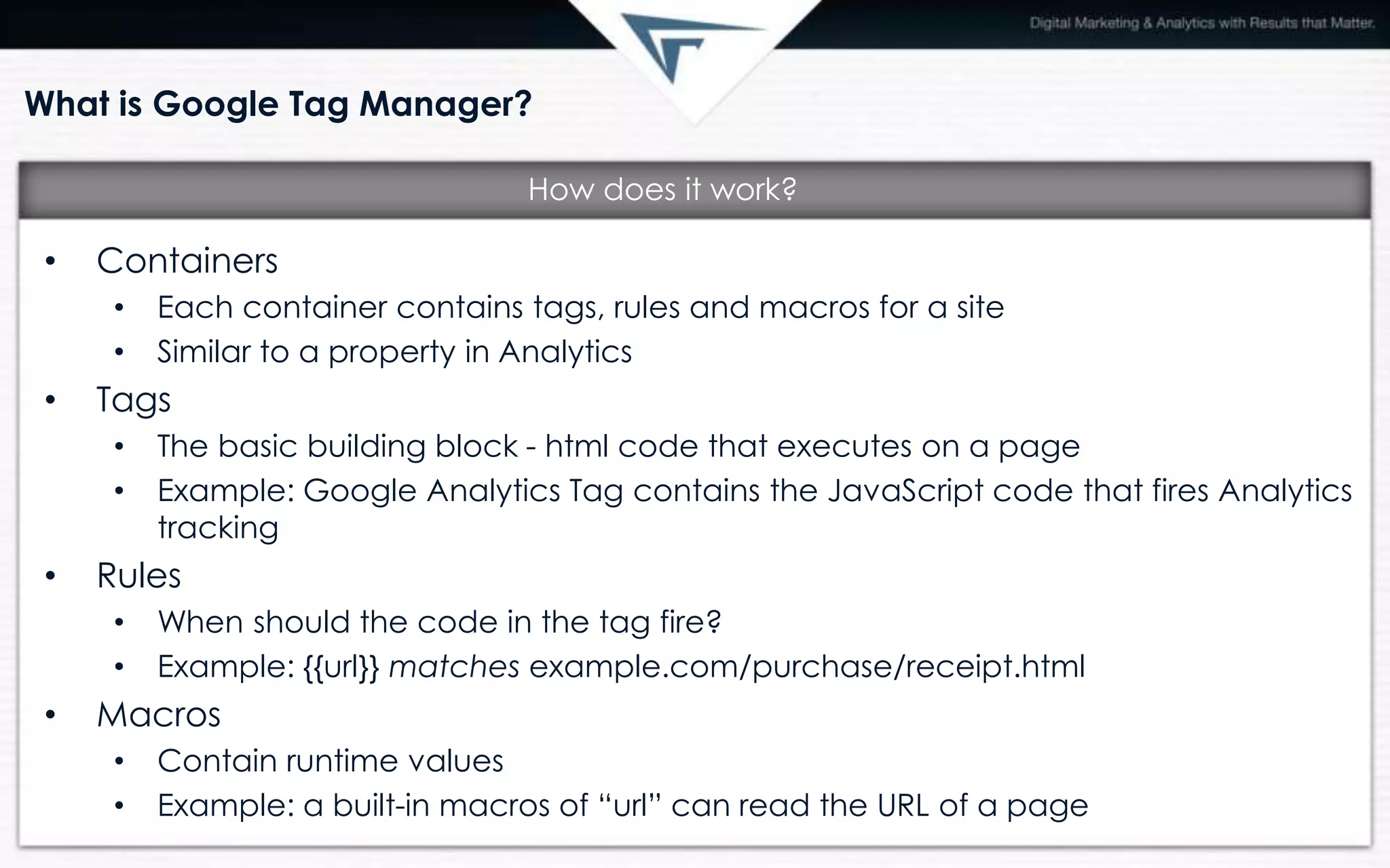 What is Google Tag Manager?
• Containers
• Each container contains tags, rules and macros for a site
• Similar to a property in Analytics
• Tags
• The basic building block - html code that executes on a page
• Example: Google Analytics Tag contains the JavaScript code that fires Analytics
tracking
• Rules
• When should the code in the tag fire?
• Example: {{url}} matches example.com/purchase/receipt.html
• Macros
• Contain runtime values
• Example: a built-in macros of “url” can read the URL of a page
How does it work?
 