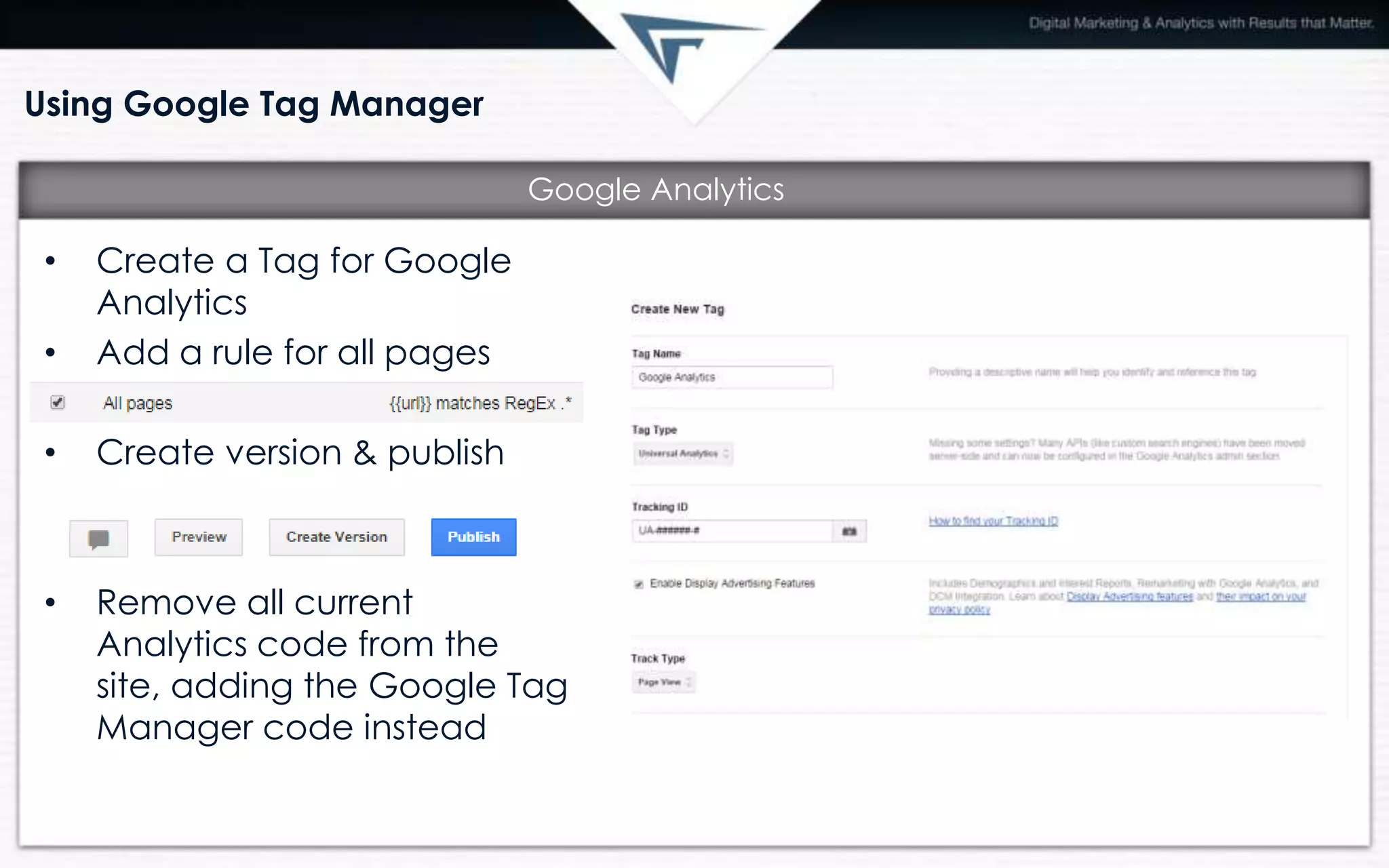 Using Google Tag Manager
• Create a Tag for Google
Analytics
• Add a rule for all pages
• Create version & publish
• Remove all current
Analytics code from the
site, adding the Google Tag
Manager code instead
Google Analytics
 