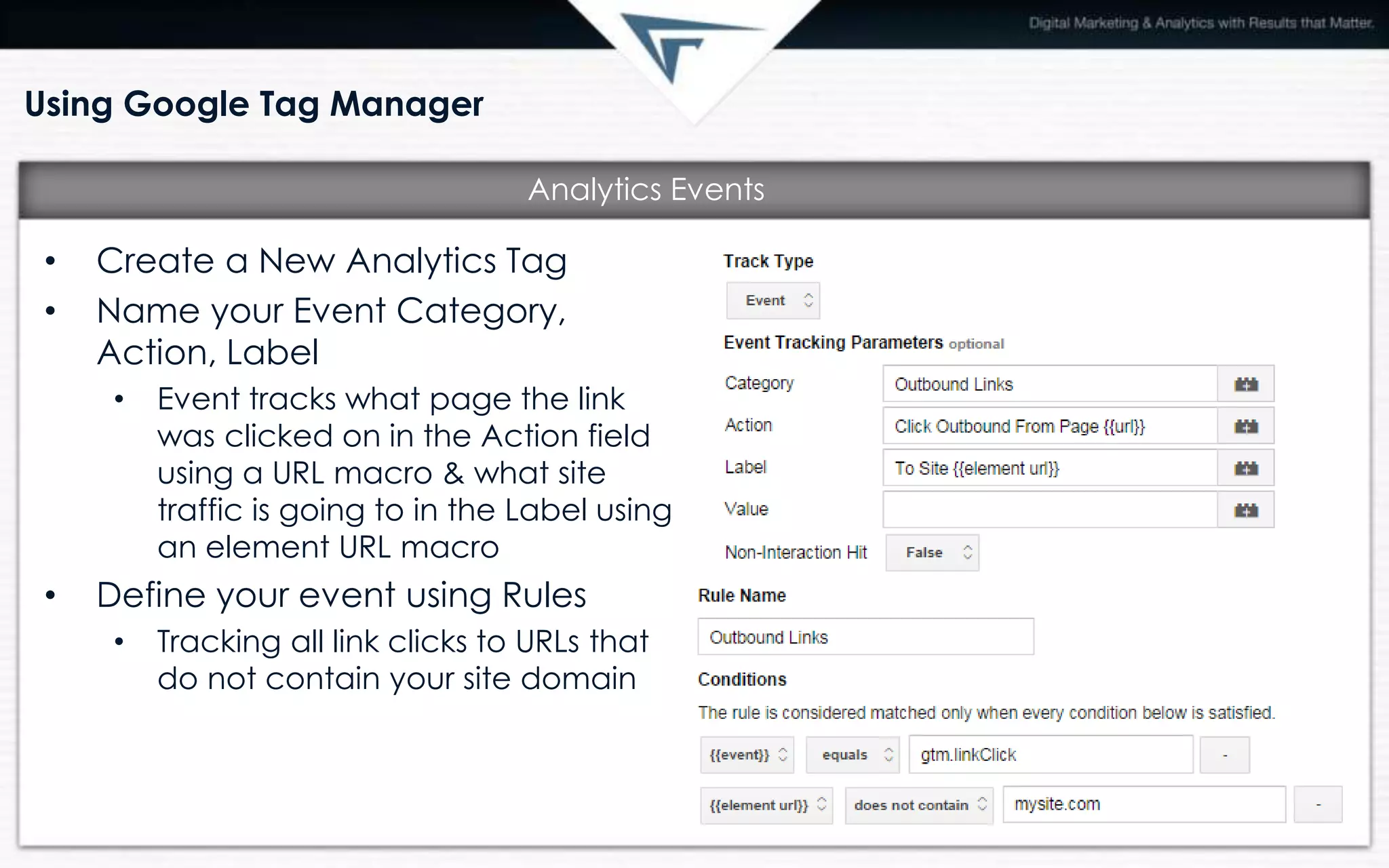 Using Google Tag Manager
• Create a New Analytics Tag
• Name your Event Category,
Action, Label
• Event tracks what page the link
was clicked on in the Action field
using a URL macro & what site
traffic is going to in the Label using
an element URL macro
• Define your event using Rules
• Tracking all link clicks to URLs that
do not contain your site domain
Analytics Events
 