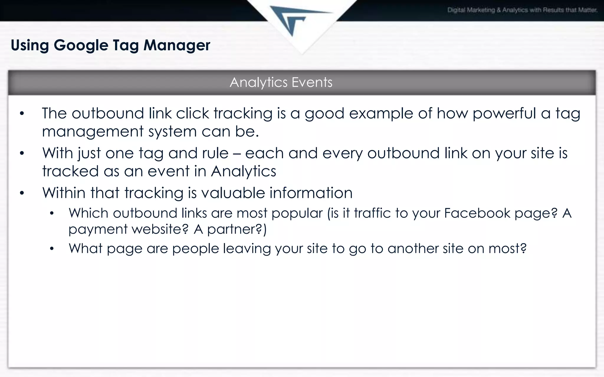 Using Google Tag Manager
• The outbound link click tracking is a good example of how powerful a tag
management system can be.
• With just one tag and rule – each and every outbound link on your site is
tracked as an event in Analytics
• Within that tracking is valuable information
• Which outbound links are most popular (is it traffic to your Facebook page? A
payment website? A partner?)
• What page are people leaving your site to go to another site on most?
Analytics Events
 
