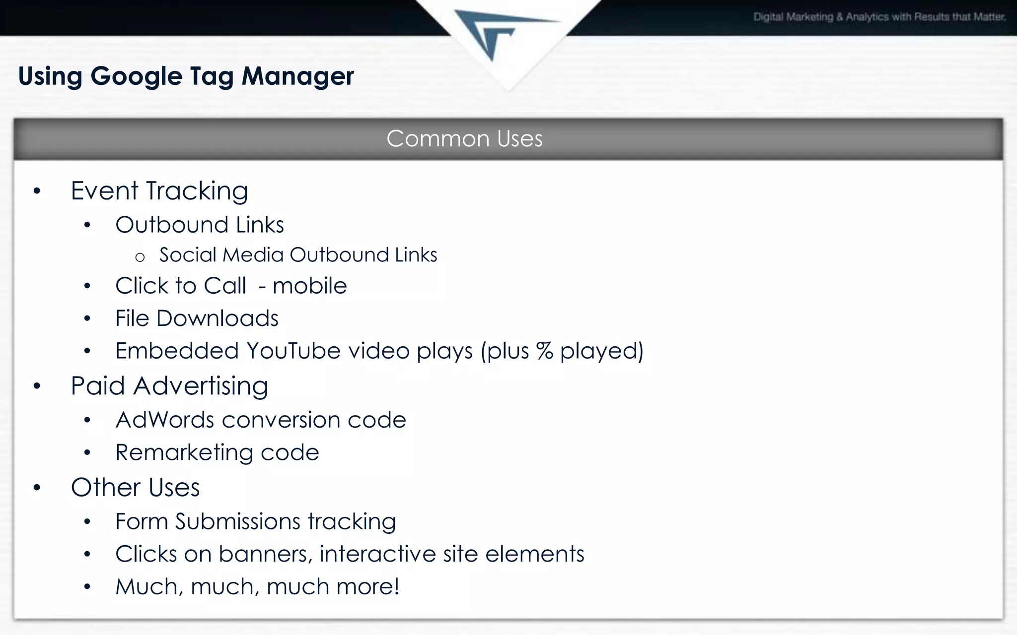 Using Google Tag Manager
• Event Tracking
• Outbound Links
o Social Media Outbound Links
• Click to Call - mobile
• File Downloads
• Embedded YouTube video plays (plus % played)
• Paid Advertising
• AdWords conversion code
• Remarketing code
• Other Uses
• Form Submissions tracking
• Clicks on banners, interactive site elements
• Much, much, much more!
Common Uses
 