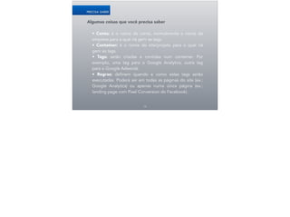 Algumas coisas que você precisa saber
!
• Conta: é o nome da conta, normalmente o nome da
empresa para a qual irá gerir as tags.
• Conteiner: é o nome do site/projeto para o qual irá
gerir as tags.
• Tags: serão criadas e contidas num conteiner. Por
exemplo, uma tag para o Google Analytics, outra tag
para o Google Adwords.
• Regras: definem quando e como estas tags serão
executadas. Poderá ser em todas as páginas do site (ex.:
Google Analytics) ou apenas numa única página (ex.:
landing page com Pixel Conversion do Facebook).
14
PRECISA SABER
 