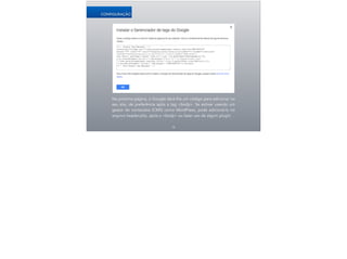Na próxima página, o Google dará-lhe um código para adicionar no
seu site, de preferência após a tag <body>. Se estiver usando um
gestor de conteúdos (CMS) como WordPress, pode adicioná-lo no
arquivo header.php, após o <body> ou fazer uso de algum plugin.
16
CONFIGURAÇÃO
 