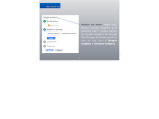 19
CRIAR NOVA TAG
Atribua um nome. Neste caso,
escrevi Google Analytics pois
pretendo ligar o código padrão
do Google Analytics ao Google
Tag Manager. Em baixo, escolhi o
tipo da tag, que é Google
Analytics > Universal Analytics.
 