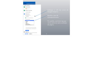 20
CONFIGURAR TAG
Coloque o UA da conta do
Google Analytics.
!
Escolha o tipo de
acompanhamento.
!
Por padrão, a primeira tag que
vamos adicionar será a exibição
de página.
 