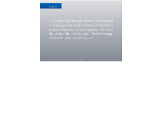 O Google Tag Manager (Gestor de Etiquetas
Google) permite atualizar rápida e facilmente
as tags (etiquetas) do seu website, tais como
do Adwords, Analytics, Remarketing,
Facebook Pixel Conversion, etc.
4
O QUE É?
 