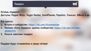 Подарки
Хочешь подарки?
Доступы: Pepper Ninja, Targer Hunter, SmmPlanner, Popsters, Youscan, IQBuzz и др.
Все просто:
1. Вступи в сообщество: https://vk.com/hiconversion
2. Напиши «Хочу подарки» админу сообщества: https://vk.com/im?sel=-
44982979
3. Получи заветные подарки
Подарки будут отправлены в среду-четверг
 