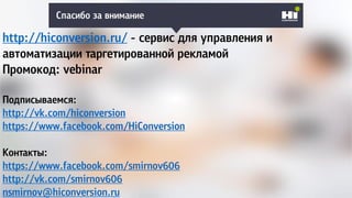 Спасибо за внимание
http://hiconversion.ru/ - сервис для управления и
автоматизации таргетированной рекламой
Промокод: vebinar
Подписываемся:
http://vk.com/hiconversion
https://www.facebook.com/HiConversion
Контакты:
https://www.facebook.com/smirnov606
http://vk.com/smirnov606
nsmirnov@hiconversion.ru
 