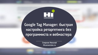 Google Tag Manager: быстрая
настройка ретаргетинга без
программиста и вебмастера
Смирнов Николай
Hiconversion.ru
 