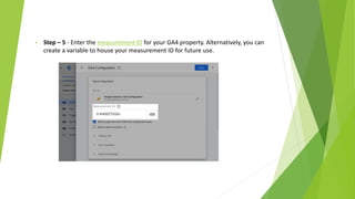 • Step – 5 - Enter the measurement ID for your GA4 property. Alternatively, you can
create a variable to house your measurement ID for future use.
 