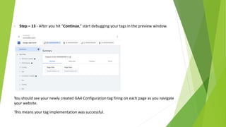 • Step – 13 - After you hit “Continue,” start debugging your tags in the preview window.
You should see your newly created GA4 Configuration tag firing on each page as you navigate
your website.
This means your tag implementation was successful.
 
