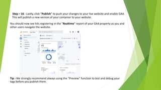 Step – 16 - Lastly, click “Publish” to push your changes to your live website and enable GA4.
This will publish a new version of your container to your website.
You should now see hits registering in the “Realtime” report of your GA4 property as you and
other users navigate the website.
Tip - We strongly recommend always using the “Preview” function to test and debug your
tags before you publish them.
 