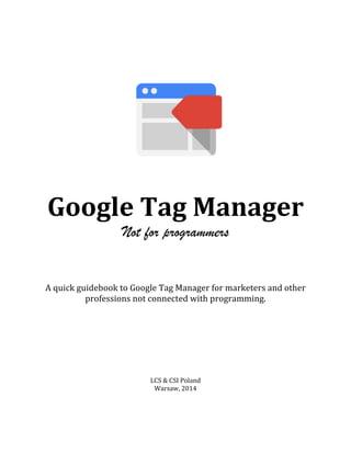  
Google	
  Tag	
  Manager	
  	
  
Not for programmers
	
  
	
  
	
  
	
  
	
  
A	
  quick	
  guidebook	
  to	
  Google	
  Tag	
  Manager	
  for	
  marketers	
  and	
  other	
  
professions	
  not	
  connected	
  with	
  programming.	
  
	
  
	
  
	
  
	
  
	
  
	
  
	
  
	
  
LCS	
  &	
  CSI	
  Poland	
  
Warsaw,	
  2014	
  
	
  
 