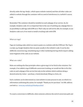  
	
  
	
  
10	
  
directly	
  under	
  the	
  tag	
  <body>,	
  which	
  opens	
  website	
  content)	
  and	
  then	
  all	
  other	
  codes	
  are	
  
added	
  to	
  website	
  through	
  the	
  container	
  with	
  no	
  need	
  of	
  interference	
  in	
  a	
  website’s	
  source	
  
code.	
  	
  	
  
	
  
Remember!	
  The	
  container	
  should	
  be	
  installed	
  on	
  each	
  subpage	
  of	
  our	
  service.	
  As,	
  for	
  
example,	
  Analytics	
  code.	
  It	
  is	
  so	
  important	
  that	
  in	
  the	
  case	
  of	
  omitting	
  any	
  subpage	
  there	
  is	
  
no	
  possibility	
  to	
  add	
  tags	
  with	
  GTM	
  on	
  it.	
  That’s	
  why	
  we	
  will	
  not	
  be	
  able,	
  for	
  example,	
  to	
  use	
  
Analytics	
  code	
  on	
  it,	
  if	
  we	
  want	
  to	
  install	
  a	
  tracking	
  code	
  with	
  GTM.	
  
	
  
What	
  are	
  tags?	
  
	
  	
  
Tags	
  are	
  tracking	
  codes	
  which	
  we	
  want	
  to	
  paste	
  on	
  a	
  website	
  with	
  the	
  GTM	
  tool.	
  The	
  Tag	
  is	
  
a	
  script,	
  e.g.	
  Google	
  Analytics	
  that	
  we	
  paste	
  usually	
  in	
  the	
  website’s	
  code.	
  It	
  can	
  be	
  also	
  
AdWords	
  conversion	
  tag,	
  remarketing	
  tag	
  or	
  other	
  marketing	
  tool	
  tag	
  which	
  require	
  adding	
  
some	
  fragment	
  of	
  the	
  code	
  on	
  our	
  website.	
  
	
  
What are rules?
	
  	
  
Rules	
  are	
  nothing	
  else	
  than	
  principles	
  when	
  a	
  given	
  tag	
  is	
  to	
  be	
  fired	
  in	
  the	
  container.	
  For	
  
example,	
  if	
  we	
  added	
  a	
  tag	
  of	
  AdWords	
  conversion	
  tracking,	
  we	
  would	
  not	
  like	
  to	
  fire	
  this	
  
code	
  on	
  each	
  subpage	
  of	
  the	
  service	
  but	
  only	
  on	
  the	
  website	
  which	
  confirms	
  doing	
  a	
  
desired	
  action	
  by	
  visitor	
  –	
  purchase,	
  e-­‐book	
  download,	
  filling	
  in	
  a	
  form,	
  etc.	
  
	
  
Such	
  a	
  website	
  can	
  be	
  determined	
  as	
  a	
  last	
  website	
  in	
  some	
  process	
  to	
  aim,	
  on	
  which	
  it	
  is	
  
information	
  confirming	
  this	
  action,	
  for	
  example	
  “Thank	
  you	
  for	
  purchase”.	
  Its	
  URL	
  address	
  
can	
  look	
  i.e.	
  	
  www.my-­‐website.pl/thankyou.html
	
  
	
  
To	
  count	
  a	
  conversion	
  in	
  AdWords,	
  when	
  someone	
  achieves	
  the	
  end	
  of	
  conversion	
  path	
  and	
  
 