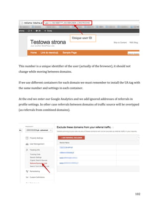  
	
  
	
  
102	
  
	
  
	
  
This	
  number	
  is	
  a	
  unique	
  identifier	
  of	
  the	
  user	
  (actually	
  of	
  the	
  browser),	
  it	
  should	
  not	
  
change	
  while	
  moving	
  between	
  domains.	
  
	
  
If	
  we	
  use	
  different	
  containers	
  for	
  each	
  domain	
  we	
  must	
  remember	
  to	
  install	
  the	
  UA	
  tag	
  with	
  
the	
  same	
  number	
  and	
  settings	
  in	
  each	
  container.	
  
	
  
At	
  the	
  end	
  we	
  enter	
  our	
  Google	
  Analytics	
  and	
  we	
  add	
  ignored	
  addresses	
  of	
  referrals	
  in	
  
profile	
  settings.	
  In	
  other	
  case	
  referrals	
  between	
  domains	
  of	
  traffic	
  source	
  will	
  be	
  overtyped	
  
(as	
  referrals	
  from	
  combined	
  domains).	
  
	
  
	
  
Unique	
  user	
  ID	
  	
  
 