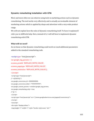 
	
  
	
  
103	
  
Dynamic remarketing installation with GTM
More	
  and	
  more	
  often	
  we	
  can	
  observe	
  using	
  tools	
  in	
  marketing	
  actions	
  such	
  as	
  dynamic	
  
remarketing.	
  The	
  tool	
  works	
  very	
  effectively	
  and	
  is	
  actually	
  an	
  invaluable	
  element	
  of	
  
marketing	
  actions	
  which	
  is	
  applied	
  by	
  shops	
  and	
  advertiser	
  with	
  a	
  very	
  wide	
  product	
  
range.	
  
We	
  will	
  not	
  explain	
  here	
  the	
  rules	
  of	
  dynamic	
  remarketing	
  itself.	
  To	
  have	
  it	
  explained	
  I	
  
refer	
  you	
  to	
  AdWords	
  help.	
  Here,	
  instead	
  of	
  it,	
  I	
  will	
  tell	
  how	
  to	
  implement	
  dynamic	
  
remarketing	
  with	
  GTM.	
  
	
  
What	
  will	
  we	
  need?	
  
As	
  we	
  know	
  so	
  that	
  dynamic	
  remarketing	
  could	
  work	
  we	
  need	
  additional	
  parameters	
  
added	
  to	
  the	
  standard	
  remarketing	
  code.	
  
	
  
<script	
  type="text/javascript">	
  
var	
  google_tag_params	
  =	
  {	
  
ecomm_prodid:	
  'REPLACE_WITH_VALUE',	
  	
  
ecomm_pagetype:	
  'REPLACE_WITH_VALUE',	
  
ecomm_totalvalue:	
  'REPLACE_WITH_VALUE'};	
  
</script>	
  
<script	
  type="text/javascript">	
  
/*	
  <![CDATA[	
  */	
  
var	
  google_conversion_id	
  =	
  XXXXXXXXXX;	
  
var	
  google_conversion_label	
  =	
  "YYYYYYYYYY";	
  
var	
  google_custom_params	
  =	
  window.google_tag_params;	
  
var	
  google_remarketing_only	
  =	
  true;	
  
/*	
  ]]>	
  */	
  
</script>	
  
<script	
  type="text/javascript"	
  src="//www.googleadservices.com/pagead/conversion.js">	
  
</script>	
  
<noscript>	
  	
  
<div	
  style="display:inline;">	
  
<img	
  height="1"	
  width="1"	
  style="border-­‐style:none;"	
  alt=""	
  
 