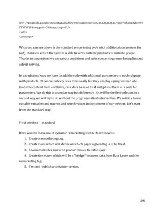  
	
  
	
  
104	
  
src="//googleads.g.doubleclick.net/pagead/viewthroughconversion/XXXXXXXXXX/?value=0&amp;label=YY
YYYYYYYY&amp;guid=ON&amp;script=0"/>	
  
</div>	
  
</noscript>	
  
	
  
What	
  you	
  can	
  see	
  above	
  is	
  the	
  standard	
  remarketing	
  code	
  with	
  additional	
  parameters	
  (in	
  
red),	
  thanks	
  to	
  which	
  the	
  system	
  is	
  able	
  to	
  serve	
  suitable	
  products	
  to	
  suitable	
  people.	
  
Thanks	
  to	
  parameters	
  we	
  can	
  create	
  conditions	
  and	
  rules	
  concerning	
  remarketing	
  lists	
  and	
  
advert	
  serving.	
  
	
  
In	
  a	
  traditional	
  way	
  we	
  have	
  to	
  add	
  the	
  code	
  with	
  additional	
  parameters	
  to	
  each	
  subpage	
  
with	
  products.	
  Of	
  course	
  nobody	
  does	
  it	
  manually	
  but	
  they	
  employ	
  a	
  programmer	
  who	
  
loads	
  the	
  content	
  from	
  a	
  website,	
  cms,	
  data	
  base	
  or	
  CRM	
  and	
  pastes	
  them	
  in	
  a	
  code	
  for	
  
parameters.	
  We	
  do	
  this	
  in	
  a	
  similar	
  way	
  but	
  differently	
  ;)	
  It	
  will	
  be	
  the	
  first	
  solution.	
  In	
  a	
  
second	
  way	
  we	
  will	
  try	
  to	
  do	
  without	
  the	
  programmatical	
  intervention.	
  We	
  will	
  try	
  to	
  use	
  
suitable	
  variables	
  and	
  macros	
  and	
  search	
  values	
  in	
  the	
  content	
  of	
  our	
  website.	
  Let's	
  start	
  
from	
  the	
  standard	
  way.	
  
	
  
First method - standard
	
  
If	
  we	
  want	
  to	
  make	
  use	
  of	
  dynamic	
  remarketing	
  with	
  GTM	
  we	
  have	
  to:	
  
1. Create	
  a	
  remarketing	
  tag.	
  
2. Create	
  rules	
  which	
  will	
  define	
  on	
  which	
  pages	
  a	
  given	
  tag	
  is	
  to	
  be	
  fired.	
  
3. Choose	
  variables	
  and	
  send	
  product	
  values	
  to	
  Data	
  Layer	
  
4. Create	
  the	
  macro	
  which	
  will	
  be	
  a	
  "bridge"	
  between	
  data	
  from	
  Data	
  Layer	
  and	
  the	
  
remarketing	
  tag.	
  
5. Test	
  and	
  publish	
  a	
  container	
  version.	
  
	
  
	
  
	
  
	
  
 