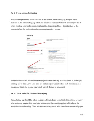  
	
  
	
  
105	
  
Ad	
  1.	
  Create	
  a	
  remarketing	
  tag.	
  
	
  
We	
  create	
  tag	
  the	
  same	
  like	
  in	
  the	
  case	
  of	
  the	
  normal	
  remarketing	
  tag.	
  We	
  give	
  an	
  ID	
  
number	
  of	
  the	
  remarketing	
  tag	
  which	
  we	
  download	
  from	
  the	
  AdWords	
  account	
  (we	
  did	
  it	
  
while	
  creating	
  a	
  normal	
  remarketing	
  tag	
  at	
  the	
  beginning	
  of	
  this	
  e-­‐book)	
  and	
  go	
  to	
  the	
  
moment	
  when	
  the	
  option	
  of	
  adding	
  custom	
  parameters	
  occurs.	
  
	
  
	
  
	
  
Here	
  we	
  can	
  add	
  our	
  parameters	
  to	
  the	
  dynamic	
  remarketing.	
  We	
  can	
  do	
  this	
  in	
  two	
  ways:	
  
	
  making	
  use	
  of	
  Data	
  Layer	
  (and	
  now	
  	
  we	
  will	
  do	
  so)	
  or	
  we	
  can	
  define	
  each	
  parameter	
  as	
  a	
  
macro	
  and	
  this	
  is	
  the	
  second	
  way	
  which	
  we	
  will	
  discuss	
  in	
  a	
  moment.	
  
	
  
Ad	
  2.	
  Create	
  a	
  rule	
  for	
  the	
  remarketing	
  tag	
  
	
  
Remarketing	
  tag	
  should	
  be	
  called	
  on	
  pages	
  which	
  indicate	
  some	
  kind	
  of	
  intentions	
  of	
  a	
  user	
  
who	
  visits	
  our	
  service.	
  So	
  a	
  good	
  idea	
  is	
  to	
  remind	
  the	
  user	
  the	
  product	
  which	
  he	
  or	
  she	
  
viewed	
  at	
  but	
  did	
  not	
  buy.	
  	
  Then	
  it	
  is	
  worth	
  adding	
  people	
  who	
  visited	
  our	
  service	
  subpages	
  
 