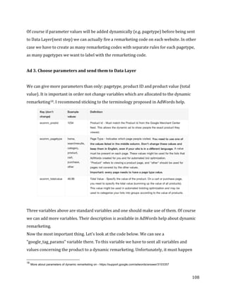 
	
  
	
  
108	
  
Of	
  course	
  if	
  parameter	
  values	
  will	
  be	
  added	
  dynamically	
  (e.g.	
  pagetype)	
  before	
  being	
  sent	
  
to	
  Data	
  Layer(next	
  step)	
  we	
  can	
  actually	
  fire	
  a	
  remarketing	
  code	
  on	
  each	
  website.	
  In	
  other	
  
case	
  we	
  have	
  to	
  create	
  as	
  many	
  remarketing	
  codes	
  with	
  separate	
  rules	
  for	
  each	
  pagetype,	
  
as	
  many	
  pagetypes	
  we	
  want	
  to	
  label	
  with	
  the	
  remarketing	
  code.	
  
	
  
Ad	
  3.	
  Choose	
  parameters	
  and	
  send	
  them	
  to	
  Data	
  Layer	
  
	
  
We	
  can	
  give	
  more	
  parameters	
  than	
  only:	
  pagetype,	
  product	
  ID	
  and	
  product	
  value	
  (total	
  
value).	
  It	
  is	
  important	
  in	
  order	
  not	
  change	
  variables	
  which	
  are	
  allocated	
  to	
  the	
  dynamic	
  
remarketing18.	
  I	
  recommend	
  sticking	
  to	
  the	
  terminology	
  proposed	
  in	
  AdWords	
  help.	
  
	
  
	
  
Three	
  variables	
  above	
  are	
  standard	
  variables	
  and	
  one	
  should	
  make	
  use	
  of	
  them.	
  Of	
  course	
  
we	
  can	
  add	
  more	
  variables.	
  Their	
  description	
  is	
  available	
  in	
  AdWords	
  help	
  about	
  dynamic	
  
remarketing.	
  
Now	
  the	
  most	
  important	
  thing.	
  Let's	
  look	
  at	
  the	
  code	
  below.	
  We	
  can	
  see	
  a	
  
"google_tag_params"	
  variable	
  there.	
  To	
  this	
  variable	
  we	
  have	
  to	
  sent	
  all	
  variables	
  and	
  
values	
  concerning	
  the	
  product	
  to	
  a	
  dynamic	
  remarketing.	
  Unfortunately,	
  it	
  must	
  happen	
  
	
  	
  	
  	
  	
  	
  	
  	
  	
  	
  	
  	
  	
  	
  	
  	
  	
  	
  	
  	
  	
  	
  	
  	
  	
  	
  	
  	
  	
  	
  	
  	
  	
  	
  	
  	
  	
  	
  	
  	
  	
  	
  	
  	
  	
  	
  	
  	
  	
  	
  	
  	
  	
  	
  	
  	
  
18
More about parameters of dynamic remarketing on - https://support.google.com/adwords/answer/3103357
 