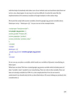  
	
  
	
  
109	
  
with	
  the	
  help	
  of	
  somebody	
  who	
  takes	
  care	
  of	
  our	
  website	
  and	
  can	
  load	
  these	
  data	
  from	
  our	
  
server,	
  cms,	
  shop	
  engine.	
  In	
  any	
  way	
  it	
  is	
  not	
  too	
  difficult.	
  It	
  works	
  the	
  same	
  like	
  the	
  
implementation	
  of	
  E-­‐commerce	
  module	
  of	
  Google	
  Analytics	
  in	
  the	
  online	
  shop.	
  	
  
	
  
We	
  locate	
  the	
  script	
  with	
  ecomm	
  variables	
  closed	
  in	
  google_tag_params	
  variable	
  above	
  
DataLayer	
  array	
  –	
  “dataLayer=	
  [];”.	
  	
  As	
  you	
  can	
  see	
  in	
  the	
  example	
  below.	
  
	
  
<script	
  type="text/javascript">	
  
var	
  google_tag_params	
  =	
  {	
  
ecomm_prodid:	
  'Product_ID',	
  
ecomm_pagetype:	
  'product',	
  
ecomm_totalvalue:	
  'product_value'	
  
};	
  
</script>	
  
<script>	
  
dataLayer	
  =	
  [{	
  
	
  	
  google_tag_params:	
  window.google_tag_params	
  
}];	
  
</script>	
  
	
  
As	
  we	
  can	
  see,	
  we	
  place	
  a	
  variable,	
  which	
  sends	
  our	
  variables	
  of	
  dynamic	
  remarketing,	
  in	
  
Data	
  Layer.	
  
What	
  have	
  we	
  done?	
  We	
  have	
  created	
  google_tag_parms	
  variable	
  which	
  includes	
  pairs	
  of	
  
data	
  "variable:	
  value"	
  needed	
  to	
  our	
  remarketing.	
  Then	
  we	
  refer	
  to	
  this	
  variable.	
  Now	
  our	
  
data	
  are	
  already	
  available	
  for	
  GTM.	
  It	
  is	
  a	
  bit	
  complicated	
  but	
  if	
  we	
  do	
  not	
  want	
  to	
  
understand	
  it	
  we	
  should	
  only	
  do	
  this	
  as	
  described	
  above.	
  Of	
  course	
  taking	
  our	
  products	
  into	
  
consideration	
  ;)	
  
	
  
	
  
	
  
 