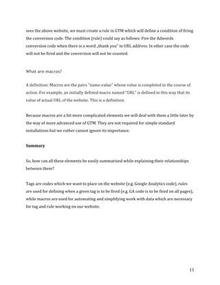  
	
  
	
  
11	
  
sees	
  the	
  above	
  website,	
  we	
  must	
  create	
  a	
  rule	
  in	
  GTM	
  which	
  will	
  define	
  a	
  condition	
  of	
  firing	
  
the	
  conversion	
  code.	
  The	
  condition	
  (rule)	
  could	
  say	
  as	
  follows:	
  Fire	
  the	
  Adwords	
  
conversion	
  code	
  when	
  there	
  is	
  a	
  word	
  „thank	
  you”	
  in	
  URL	
  address.	
  In	
  other	
  case	
  the	
  code	
  
will	
  not	
  be	
  fired	
  and	
  the	
  conversion	
  will	
  not	
  be	
  counted.	
  	
  
	
  
What are macros?
	
  	
  
A	
  definition:	
  Macros	
  are	
  the	
  pairs	
  "name-­‐value"	
  whose	
  value	
  is	
  completed	
  in	
  the	
  course	
  of	
  
action.	
  For	
  example,	
  an	
  initially	
  defined	
  macro	
  named	
  “URL”	
  is	
  defined	
  in	
  this	
  way	
  that	
  its	
  
value	
  of	
  actual	
  URL	
  of	
  the	
  website.	
  This	
  is	
  a	
  definition.	
  	
  
	
  	
  
Because	
  macros	
  are	
  a	
  bit	
  more	
  complicated	
  elements	
  we	
  will	
  deal	
  with	
  them	
  a	
  little	
  later	
  by	
  
the	
  way	
  of	
  more	
  advanced	
  use	
  of	
  GTM.	
  They	
  are	
  not	
  required	
  for	
  simple	
  standard	
  
installations	
  but	
  we	
  rather	
  cannot	
  ignore	
  its	
  importance.	
  	
  
	
  
Summary	
  
	
  
So,	
  how	
  can	
  all	
  these	
  elements	
  be	
  easily	
  summarized	
  while	
  explaining	
  their	
  relationships	
  
between	
  them?	
  
	
  
Tags	
  are	
  codes	
  which	
  we	
  want	
  to	
  place	
  on	
  the	
  website	
  (e.g.	
  Google	
  Analytics	
  code),	
  rules	
  
are	
  used	
  for	
  defining	
  when	
  a	
  given	
  tag	
  is	
  to	
  be	
  fired	
  (e.g.	
  GA	
  code	
  is	
  to	
  be	
  fired	
  on	
  all	
  pages),	
  
while	
  macros	
  are	
  used	
  for	
  automating	
  and	
  simplifying	
  work	
  with	
  data	
  which	
  are	
  necessary	
  
for	
  tag	
  and	
  rule	
  working	
  on	
  our	
  website.	
  
 