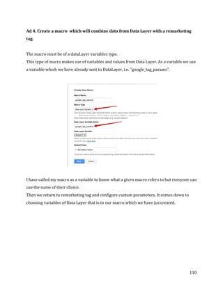  
	
  
	
  
110	
  
Ad	
  4.	
  Create	
  a	
  macro	
  	
  which	
  will	
  combine	
  data	
  from	
  Data	
  Layer	
  with	
  a	
  remarketing	
  
tag.	
  
	
  
The	
  macro	
  must	
  be	
  of	
  a	
  dataLayer	
  variables	
  type.	
  	
  
This	
  type	
  of	
  macro	
  makes	
  use	
  of	
  variables	
  and	
  values	
  from	
  Data	
  Layer.	
  As	
  a	
  variable	
  we	
  use	
  
a	
  variable	
  which	
  we	
  have	
  already	
  sent	
  to	
  DataLayer,	
  i.e.	
  "google_tag_params".	
  
	
  	
  
	
  
	
  
I	
  have	
  called	
  my	
  macro	
  as	
  a	
  variable	
  to	
  know	
  what	
  a	
  given	
  macro	
  refers	
  to	
  but	
  everyone	
  can	
  
use	
  the	
  name	
  of	
  their	
  choice.	
  
Then	
  we	
  return	
  to	
  remarketing	
  tag	
  and	
  configure	
  custom	
  parameters.	
  It	
  comes	
  down	
  to	
  
choosing	
  variables	
  of	
  Data	
  Layer	
  that	
  is	
  to	
  our	
  macro	
  which	
  we	
  have	
  jus	
  created.	
  
	
  
 