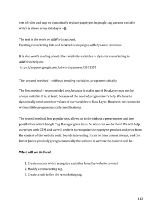  
	
  
	
  
112	
  
sets	
  of	
  rules	
  and	
  tags	
  or	
  dynamically	
  replace	
  pagetypes	
  in	
  google_tag_params	
  variable	
  
which	
  is	
  above	
  array	
  dataLayer	
  =[].	
  
	
  
The	
  rest	
  is	
  the	
  work	
  on	
  AdWords	
  account.	
  	
  
Creating	
  remarketing	
  lists	
  and	
  AdWords	
  campaigns	
  with	
  dynamic	
  creations.	
  
	
  
It	
  is	
  also	
  worth	
  reading	
  about	
  other	
  available	
  variables	
  in	
  dynamic	
  remarketing	
  in	
  
AdWords	
  help	
  on:	
  
	
  https://support.google.com/adwords/answer/3103357	
  
	
  
The second method – without sending variables programmistically
	
  
The	
  first	
  method	
  –	
  recommended	
  one,	
  because	
  it	
  makes	
  use	
  of	
  DataLayer	
  may	
  not	
  be	
  
always	
  suitable.	
  It	
  is,	
  at	
  least,	
  because	
  of	
  the	
  need	
  of	
  programmer's	
  help.	
  We	
  have	
  to	
  
dynamically	
  send	
  somehow	
  values	
  of	
  our	
  variables	
  to	
  Data	
  Layer.	
  However,	
  we	
  cannot	
  do	
  
without	
  little	
  programmatically	
  modifications.	
  
	
  
The	
  second	
  method,	
  less	
  popular	
  one,	
  allows	
  us	
  to	
  do	
  without	
  a	
  programmer	
  and	
  use	
  
possibilities	
  which	
  Google	
  Tag	
  Manager	
  gives	
  to	
  us.	
  So	
  what	
  can	
  we	
  do	
  then?	
  We	
  will	
  help	
  
ourselves	
  with	
  GTM	
  and	
  we	
  will	
  order	
  it	
  to	
  recognize	
  the	
  pagetype,	
  product	
  and	
  price	
  from	
  
the	
  content	
  of	
  the	
  website	
  code.	
  Sounds	
  interesting.	
  It	
  can	
  be	
  done	
  almost	
  always,	
  and	
  the	
  
better	
  (more	
  precisely)	
  programmatically	
  the	
  website	
  is	
  written	
  the	
  easier	
  it	
  will	
  be.	
  
	
  
What	
  will	
  we	
  do	
  then?	
  
	
  
1.	
  Create	
  macros	
  which	
  recognize	
  variables	
  from	
  the	
  website	
  content	
  
2.	
  Modify	
  a	
  remarketing	
  tag.	
  
3.	
  Create	
  a	
  rule	
  to	
  fire	
  the	
  remarketing	
  tag.	
  
	
  
	
  
 