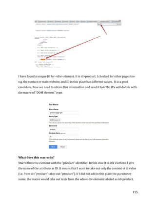  
	
  
	
  
115	
  
	
  
	
  
I	
  have	
  found	
  a	
  unique	
  ID	
  for	
  <div>	
  element.	
  It	
  is	
  id=product.	
  I	
  checked	
  for	
  other	
  pages	
  too	
  
e.g.	
  the	
  contact	
  or	
  main	
  website,	
  and	
  ID	
  in	
  this	
  place	
  has	
  different	
  values.	
  	
  It	
  is	
  a	
  good	
  
candidate.	
  Now	
  we	
  need	
  to	
  obtain	
  this	
  information	
  and	
  send	
  it	
  to	
  GTM.	
  We	
  will	
  do	
  this	
  with	
  
the	
  macro	
  of	
  "DOM	
  element"	
  type.	
  	
  
	
  
	
  
What	
  does	
  this	
  macro	
  do?	
  
Macro	
  finds	
  the	
  element	
  with	
  the	
  "product"	
  identifier.	
  In	
  this	
  case	
  it	
  is	
  DIV	
  element.	
  I	
  give	
  
the	
  name	
  of	
  the	
  attribute	
  as	
  ID.	
  It	
  means	
  that	
  I	
  want	
  to	
  take	
  out	
  only	
  the	
  content	
  of	
  id	
  value	
  
(i.e.	
  from	
  id="product"	
  takes	
  out	
  "product").	
  If	
  I	
  did	
  not	
  add	
  in	
  this	
  place	
  the	
  parameter	
  
name,	
  the	
  macro	
  would	
  take	
  out	
  texts	
  from	
  the	
  whole	
  div	
  element	
  labeled	
  as	
  id=product,	
  
 