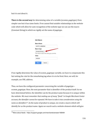 
	
  
	
  
116	
  
but	
  it	
  is	
  not	
  about	
  it.	
  
	
  
There	
  is	
  the	
  second	
  way	
  for	
  determining	
  value	
  of	
  a	
  variable	
  (ecomm_pagetype).	
  Even	
  
simpler	
  one	
  but	
  it	
  has	
  some	
  limits.	
  If	
  we	
  cannot	
  find	
  suitable	
  relationships	
  in	
  the	
  website	
  
code	
  which	
  will	
  allow	
  for	
  auto	
  recognition	
  of	
  the	
  website	
  type	
  we	
  can	
  use	
  the	
  macro	
  
(Constant	
  String)	
  in	
  which	
  we	
  rigidly	
  set	
  the	
  name	
  of	
  pagetype.	
  	
  
	
  
	
  
	
  
If	
  we	
  rigidly	
  determine	
  the	
  value	
  of	
  ecomm_pagetype	
  variable,	
  we	
  have	
  to	
  compensate	
  this	
  
fact	
  setting	
  the	
  rule	
  for	
  the	
  remarketing	
  tag	
  when	
  it	
  is	
  to	
  be	
  fired.	
  Here,	
  we	
  will,	
  for	
  
example,	
  use	
  URL	
  address.	
  
	
  
Thus,	
  we	
  have	
  the	
  configured	
  parameter	
  concerning	
  the	
  variable	
  of	
  pagetype	
  –	
  
ecomm_pagetype.	
  Now,	
  the	
  next	
  parameter	
  that	
  is	
  identifier	
  of	
  the	
  product	
  itself.	
  As	
  we	
  
have	
  determined	
  before,	
  the	
  identifier	
  can	
  be	
  the	
  product	
  name	
  because	
  it	
  is	
  unique	
  within	
  
the	
  website.	
  We	
  must	
  remember	
  that	
  making	
  use	
  of	
  many	
  "feeds"	
  in	
  Google	
  Merchant	
  Center	
  
account,	
  the	
  identifier	
  cannot	
  be	
  repeated.	
  We	
  have	
  to	
  take	
  it	
  into	
  consideration	
  using	
  the	
  
name	
  as	
  identifiers19.	
  As	
  the	
  name	
  of	
  product	
  is	
  unique,	
  we	
  create	
  a	
  macro	
  which	
  will	
  
identify	
  for	
  us	
  the	
  product	
  name.	
  Again	
  we	
  search	
  such	
  a	
  website	
  element	
  which	
  will	
  give	
  
	
  	
  	
  	
  	
  	
  	
  	
  	
  	
  	
  	
  	
  	
  	
  	
  	
  	
  	
  	
  	
  	
  	
  	
  	
  	
  	
  	
  	
  	
  	
  	
  	
  	
  	
  	
  	
  	
  	
  	
  	
  	
  	
  	
  	
  	
  	
  	
  	
  	
  	
  	
  	
  	
  	
  	
  
19
More about feeds - https://support.google.com/merchants/answer/188494
 