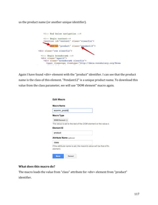  
	
  
	
  
117	
  
us	
  the	
  product	
  name	
  (or	
  another	
  unique	
  identifier).	
  	
  
	
  
	
  
	
  
Again	
  I	
  have	
  found	
  <div>	
  element	
  with	
  the	
  "product"	
  identifier.	
  I	
  can	
  see	
  that	
  the	
  product	
  
name	
  is	
  the	
  class	
  of	
  this	
  element.	
  "Pendant12"	
  is	
  a	
  unique	
  product	
  name.	
  To	
  download	
  this	
  
value	
  from	
  the	
  class	
  parameter,	
  we	
  will	
  use	
  "DOM	
  element"	
  macro	
  again.	
  
	
  
	
  
What	
  does	
  this	
  macro	
  do?	
  
The	
  macro	
  loads	
  the	
  value	
  from	
  "class"	
  attribute	
  for	
  <div>	
  element	
  from	
  "product"	
  
identifier.	
  
	
  
 