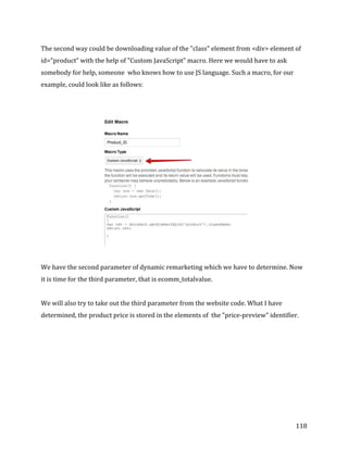  
	
  
	
  
118	
  
The	
  second	
  way	
  could	
  be	
  downloading	
  value	
  of	
  the	
  "class"	
  element	
  from	
  <div>	
  element	
  of	
  
id="product”	
  with	
  the	
  help	
  of	
  "Custom	
  JavaScript"	
  macro.	
  Here	
  we	
  would	
  have	
  to	
  ask	
  
somebody	
  for	
  help,	
  someone	
  	
  who	
  knows	
  how	
  to	
  use	
  JS	
  language.	
  Such	
  a	
  macro,	
  for	
  our	
  
example,	
  could	
  look	
  like	
  as	
  follows:	
  	
  
	
  
	
  
	
  
	
  
We	
  have	
  the	
  second	
  parameter	
  of	
  dynamic	
  remarketing	
  which	
  we	
  have	
  to	
  determine.	
  Now	
  
it	
  is	
  time	
  for	
  the	
  third	
  parameter,	
  that	
  is	
  ecomm_totalvalue.	
  
	
  
We	
  will	
  also	
  try	
  to	
  take	
  out	
  the	
  third	
  parameter	
  from	
  the	
  website	
  code.	
  What	
  I	
  have	
  
determined,	
  the	
  product	
  price	
  is	
  stored	
  in	
  the	
  elements	
  of	
  	
  the	
  "price-­‐preview"	
  identifier.	
  	
  
	
  
	
  
 
