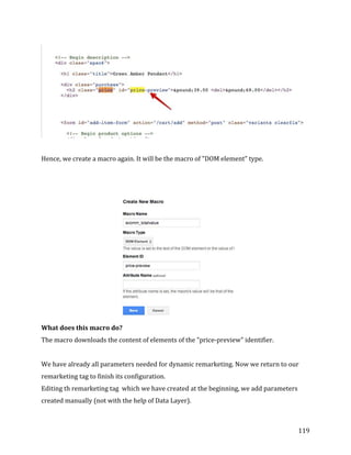  
	
  
	
  
119	
  
	
  
	
  
Hence,	
  we	
  create	
  a	
  macro	
  again.	
  It	
  will	
  be	
  the	
  macro	
  of	
  "DOM	
  element"	
  type.	
  	
  
	
  
	
  
	
  
What	
  does	
  this	
  macro	
  do?	
  
The	
  macro	
  downloads	
  the	
  content	
  of	
  elements	
  of	
  the	
  "price-­‐preview"	
  identifier.	
  	
  
	
  
We	
  have	
  already	
  all	
  parameters	
  needed	
  for	
  dynamic	
  remarketing.	
  Now	
  we	
  return	
  to	
  our	
  
remarketing	
  tag	
  to	
  finish	
  its	
  configuration.	
  
Editing	
  th	
  remarketing	
  tag	
  	
  which	
  we	
  have	
  created	
  at	
  the	
  beginning,	
  we	
  add	
  parameters	
  
created	
  manually	
  (not	
  with	
  the	
  help	
  of	
  Data	
  Layer).	
  
 