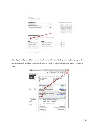  
	
  
	
  
120	
  
	
  
	
  
	
  
Actually,	
  it	
  is	
  the	
  end.	
  Now	
  we	
  can	
  check	
  our	
  work	
  in	
  the	
  Debug	
  mode.	
  After	
  going	
  to	
  the	
  
website	
  we	
  will	
  use	
  Tag	
  Assistant	
  plug-­‐in	
  to	
  check	
  if	
  values	
  of	
  dynamic	
  remarketing	
  are	
  
sent.	
  
	
  
	
  
 