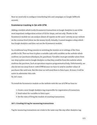  
	
  
	
  
121	
  
	
  
Now	
  we	
  need	
  only	
  to	
  configure	
  remarketing	
  lists	
  and	
  campaigns	
  on	
  Google	
  AdWords	
  
account.	
  
Ecommerce tracking in GA with GTM
Adding	
  a	
  module	
  which	
  tracks	
  Ecommerce	
  transactions	
  in	
  Google	
  Analytics	
  is	
  one	
  of	
  the	
  
most	
  important	
  configuration	
  actions	
  of	
  GA	
  for	
  shops,	
  and	
  not	
  only.	
  Thanks	
  to	
  the	
  
Ecommerce	
  module	
  we	
  can	
  analyze	
  almost	
  all	
  reports	
  on	
  the	
  users'	
  activity	
  on	
  our	
  website	
  
on	
  the	
  revenue	
  level	
  (show	
  me	
  the	
  money	
  level).	
  Actually,	
  I	
  cannot	
  imagine	
  a	
  shop	
  which	
  
has	
  Google	
  Analytics	
  and	
  does	
  not	
  use	
  the	
  Ecommerce	
  module.	
  
	
  
In	
  a	
  traditional	
  way	
  firing	
  consists	
  in	
  switching	
  the	
  module	
  on	
  in	
  settings	
  of	
  the	
  View	
  
profile	
  in	
  GA.	
  Then	
  we	
  have	
  to	
  place	
  a	
  suitable	
  code	
  with	
  variables	
  on	
  the	
  website	
  which	
  
confirms	
  our	
  purchases	
  (thankyou_for_purchase).	
  Variables	
  must	
  get	
  suitable	
  values	
  from	
  
our	
  shop	
  system	
  sent	
  to	
  Google	
  Analytics	
  so	
  that	
  they	
  could	
  be	
  from	
  this	
  website	
  which	
  
confirms	
  the	
  purchase.	
  Such	
  an	
  operation	
  requires	
  programmatical	
  help.	
  Unfortunately,	
  we	
  
also	
  do	
  not	
  run	
  away	
  from	
  it	
  	
  with	
  GTM	
  because	
  we	
  have	
  to	
  send	
  to	
  another	
  values	
  of	
  
purchases	
  like	
  until	
  now.	
  But	
  this	
  time	
  we	
  will	
  send	
  them	
  to	
  Data	
  Layer.	
  At	
  least,	
  it	
  will	
  be	
  
easier	
  to	
  administer	
  this	
  code.	
  	
  
So,	
  let's	
  start.	
  
	
  
To	
  install	
  the	
  Ecommerce	
  module	
  on	
  the	
  website	
  with	
  the	
  use	
  of	
  GTM	
  we	
  have	
  to:	
  
	
  
1.	
  Create	
  a	
  new	
  Google	
  Analytics	
  tag	
  responsible	
  for	
  registration	
  of	
  transaction.	
  
2.	
  Send	
  values	
  for	
  variables	
  to	
  Data	
  Layer.	
  
3.	
  Set	
  the	
  rules	
  of	
  firing	
  the	
  module	
  of	
  counting	
  transactions.	
  
	
  
Ad	
  1.	
  Creating	
  GA	
  tag	
  for	
  measuring	
  transactions	
  
	
  
Tag	
  for	
  measuring	
  transactions	
  we	
  create	
  in	
  the	
  same	
  way	
  like	
  any	
  other	
  Analytics	
  tag.	
  
 