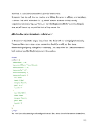  
	
  
	
  
122	
  
However,	
  in	
  this	
  case	
  we	
  choose	
  track	
  type	
  as	
  "Transaction".	
  
Remember	
  that	
  for	
  each	
  time	
  we	
  create	
  a	
  new	
  GA	
  tag,	
  if	
  we	
  want	
  to	
  add	
  any	
  new	
  track	
  type.	
  
I.e.	
  in	
  our	
  case	
  it	
  will	
  be	
  another	
  GA	
  tag	
  on	
  one	
  account.	
  We	
  have	
  already	
  the	
  tag	
  
responsible	
  for	
  measuring	
  pageviews,	
  we	
  have	
  the	
  tag	
  responsible	
  for	
  event	
  tracking	
  and	
  
now	
  we	
  will	
  have	
  a	
  tag	
  responsible	
  for	
  tracking	
  transaction.	
  
	
  
Ad	
  2.	
  Sending	
  values	
  to	
  variables	
  in	
  Data	
  Layer	
  
	
  
In	
  this	
  step	
  we	
  have	
  to	
  be	
  helped	
  by	
  a	
  person	
  who	
  deals	
  with	
  our	
  shop	
  programmatically.	
  
Values	
  and	
  data	
  concerning	
  a	
  given	
  transaction	
  should	
  be	
  send	
  from	
  data	
  about	
  
transactions	
  (obligatory	
  and	
  optional	
  variables)	
  .	
  Our	
  array	
  above	
  the	
  GTM	
  container	
  will	
  
look	
  more	
  or	
  less	
  like	
  this,	
  for	
  ccommerce	
  transaction:	
  	
  
	
  
<script>	
  
dataLayer	
  =	
  [{	
  
	
  	
  	
  	
  'transactionId':	
  '1234',	
  
	
  	
  	
  	
  'transactionAffiliation':	
  'Acme	
  Clothing',	
  
	
  	
  	
  	
  'transactionTotal':	
  '11.99',	
  
	
  	
  	
  	
  'transactionTax':	
  '1.29',	
  
	
  	
  	
  	
  'transactionShipping':	
  '5',	
  
	
  	
  	
  	
  'transactionProducts':	
  [{	
  
	
  	
  	
  	
  	
  	
  	
  	
  'sku':	
  'DD44',	
  
	
  	
  	
  	
  	
  	
  	
  	
  'name':	
  'T-­‐Shirt',	
  
	
  	
  	
  	
  	
  	
  	
  	
  'category':	
  'Apparel',	
  
	
  	
  	
  	
  	
  	
  	
  	
  'price':	
  '11.99',	
  
	
  	
  	
  	
  	
  	
  	
  	
  'quantity':	
  '1'	
  
	
  	
  	
  	
  },{	
  
	
  	
  	
  	
  	
  	
  	
  	
  'sku':	
  'AA1243544',	
  
	
  	
  	
  	
  	
  	
  	
  	
  'name':	
  'Socks',	
  
	
  	
  	
  	
  	
  	
  	
  	
  'category':	
  'Apparel',	
  
	
  	
  	
  	
  	
  	
  	
  	
  'price':	
  '9.99',	
  	
  
	
  	
  	
  	
  	
  	
  	
  	
  'quantity':	
  '2'	
  
	
  	
  	
  	
  }]	
  
}];	
  
</script>	
  
We	
  send	
  data	
  about	
  each	
  purchased	
  product	
  and	
  data	
  about	
  the	
  whole	
  transaction	
  to	
  Data	
  
 