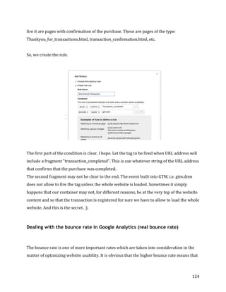  
	
  
	
  
124	
  
fire	
  it	
  are	
  pages	
  with	
  confirmation	
  of	
  the	
  purchase.	
  These	
  are	
  pages	
  of	
  the	
  type:	
  
Thankyou_for_transactions.html,	
  transaction_confirmation.html,	
  etc.	
  
	
  
So,	
  we	
  create	
  the	
  rule.	
  
	
  
	
  
	
  
The	
  first	
  part	
  of	
  the	
  condition	
  is	
  clear,	
  I	
  hope.	
  Let	
  the	
  tag	
  to	
  be	
  fired	
  when	
  URL	
  address	
  will	
  
include	
  a	
  fragment	
  "transaction_completed".	
  This	
  is	
  can	
  whatever	
  string	
  of	
  the	
  URL	
  address	
  
that	
  confirms	
  that	
  the	
  purchase	
  was	
  completed.	
  
The	
  second	
  fragment	
  may	
  not	
  be	
  clear	
  to	
  the	
  end.	
  The	
  event	
  built	
  into	
  GTM,	
  i.e.	
  gtm.dom	
  
does	
  not	
  allow	
  to	
  fire	
  the	
  tag	
  unless	
  the	
  whole	
  website	
  is	
  loaded.	
  Sometimes	
  it	
  simply	
  
happens	
  that	
  our	
  container	
  may	
  not,	
  for	
  different	
  reasons,	
  be	
  at	
  the	
  very	
  top	
  of	
  the	
  website	
  
content	
  and	
  so	
  that	
  the	
  transaction	
  is	
  registered	
  for	
  sure	
  we	
  have	
  to	
  allow	
  to	
  load	
  the	
  whole	
  
website.	
  And	
  this	
  is	
  the	
  secret.	
  ;).	
  
	
  
Dealing with the bounce rate in Google Analytics (real bounce rate)
	
  
The	
  bounce	
  rate	
  is	
  one	
  of	
  more	
  important	
  rates	
  which	
  are	
  taken	
  into	
  consideration	
  in	
  the	
  
matter	
  of	
  optimizing	
  website	
  usability.	
  It	
  is	
  obvious	
  that	
  the	
  higher	
  bounce	
  rate	
  means	
  that	
  
 