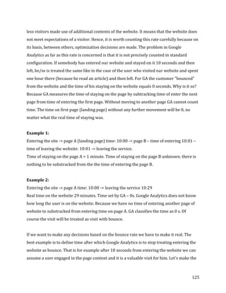  
	
  
	
  
125	
  
less	
  visitors	
  made	
  use	
  of	
  additional	
  contents	
  of	
  the	
  website.	
  It	
  means	
  that	
  the	
  website	
  does	
  
not	
  meet	
  expectations	
  of	
  a	
  visitor.	
  Hence,	
  it	
  is	
  worth	
  counting	
  this	
  rate	
  carefully	
  because	
  on	
  
its	
  basis,	
  between	
  others,	
  optimization	
  decisions	
  are	
  made.	
  The	
  problem	
  in	
  Google	
  
Analytics	
  as	
  far	
  as	
  this	
  rate	
  is	
  concerned	
  is	
  that	
  it	
  is	
  not	
  precisely	
  counted	
  in	
  standard	
  
configuration.	
  If	
  somebody	
  has	
  entered	
  our	
  website	
  and	
  stayed	
  on	
  it	
  10	
  seconds	
  and	
  then	
  
left,	
  he/se	
  is	
  treated	
  the	
  same	
  like	
  in	
  the	
  case	
  of	
  the	
  user	
  who	
  visited	
  our	
  website	
  and	
  spent	
  
one	
  hour	
  there	
  (because	
  he	
  read	
  an	
  article)	
  and	
  then	
  left.	
  For	
  GA	
  the	
  customer	
  "bounced"	
  
from	
  the	
  website	
  and	
  the	
  time	
  of	
  his	
  staying	
  on	
  the	
  website	
  equals	
  0	
  seconds.	
  Why	
  is	
  it	
  so?	
  
Because	
  GA	
  measures	
  the	
  time	
  of	
  staying	
  on	
  the	
  page	
  by	
  subtracking	
  time	
  of	
  enter	
  the	
  next	
  
page	
  from	
  time	
  of	
  entering	
  the	
  first	
  page.	
  Without	
  moving	
  to	
  another	
  page	
  GA	
  cannot	
  count	
  
time.	
  The	
  time	
  on	
  first	
  page	
  (landing	
  page)	
  without	
  any	
  further	
  movement	
  will	
  be	
  0,	
  no	
  
matter	
  what	
  the	
  real	
  time	
  of	
  staying	
  was.	
  	
  
	
  
Example	
  1:	
  
Entering	
  the	
  site	
  -­‐>	
  page	
  A	
  (landing	
  page)	
  time:	
  10:00	
  -­‐>	
  page	
  B	
  –	
  time	
  of	
  entering	
  10:01	
  –	
  
time	
  of	
  leaving	
  the	
  website:	
  10:01	
  -­‐>	
  leaving	
  the	
  service.	
  
Time	
  of	
  staying	
  on	
  the	
  page	
  A	
  =	
  1	
  minute.	
  Time	
  of	
  staying	
  on	
  the	
  page	
  B	
  unknown.	
  there	
  is	
  
nothing	
  to	
  be	
  substracked	
  from	
  the	
  the	
  time	
  of	
  entering	
  the	
  page	
  B.	
  
	
  
Example	
  2:	
  
Entering	
  the	
  site	
  -­‐>	
  page	
  A	
  time:	
  10:00	
  -­‐>	
  leaving	
  the	
  service	
  10:29	
  
Real	
  time	
  on	
  the	
  website	
  29	
  minutes.	
  Time	
  set	
  by	
  GA	
  –	
  0s.	
  Google	
  Analytics	
  does	
  not	
  know	
  
how	
  long	
  the	
  user	
  is	
  on	
  the	
  website.	
  Because	
  we	
  have	
  no	
  time	
  of	
  entering	
  another	
  page	
  of	
  
website	
  to	
  substracked	
  from	
  entering	
  time	
  on	
  page	
  A.	
  GA	
  classifies	
  the	
  time	
  as	
  0	
  s.	
  Of	
  
course	
  the	
  visit	
  will	
  be	
  treated	
  as	
  visit	
  with	
  bounce.	
  	
  
	
  
If	
  we	
  want	
  to	
  make	
  any	
  decisions	
  based	
  on	
  the	
  bounce	
  rate	
  we	
  have	
  to	
  make	
  it	
  real.	
  The	
  
best	
  example	
  is	
  to	
  define	
  time	
  after	
  which	
  Google	
  Analytics	
  is	
  to	
  stop	
  treating	
  entering	
  the	
  
website	
  as	
  bounce.	
  That	
  is	
  for	
  example	
  after	
  10	
  seconds	
  from	
  entering	
  the	
  website	
  we	
  can	
  
assume	
  a	
  user	
  engaged	
  in	
  the	
  page	
  content	
  and	
  it	
  is	
  a	
  valuable	
  visit	
  for	
  him.	
  Let's	
  make	
  the	
  
 