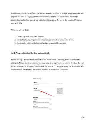  
	
  
	
  
126	
  
bounce	
  rate	
  real	
  on	
  our	
  website.	
  To	
  do	
  this	
  we	
  need	
  an	
  event	
  in	
  Google	
  Analytics	
  which	
  will	
  
register	
  the	
  time	
  of	
  staying	
  on	
  the	
  website	
  and	
  cause	
  that	
  the	
  bounce	
  rate	
  will	
  not	
  be	
  
counted	
  even	
  after	
  leaving	
  a	
  given	
  website	
  without	
  going	
  deeper	
  in	
  the	
  service.	
  We	
  can	
  do	
  
this	
  with	
  GTM.	
  	
  
	
  
What	
  we	
  have	
  to	
  do	
  is:	
  
	
  
1. Carte	
  a	
  tag	
  with	
  auto	
  time	
  listener	
  
2. Create	
  the	
  GA	
  tag	
  responsible	
  for	
  sending	
  information	
  about	
  time	
  event.	
  
3. Create	
  rules	
  which	
  will	
  allow	
  to	
  fire	
  tags	
  in	
  a	
  suitable	
  moment.	
  
	
  
	
  
Ad	
  1.	
  A	
  tag	
  registering	
  the	
  time	
  automatically	
  
	
  
Create	
  the	
  tag	
  –	
  Time	
  listener.	
  We	
  define	
  the	
  event	
  name.	
  Generally,	
  there	
  is	
  no	
  need	
  to	
  
change	
  it.	
  We	
  set	
  the	
  time	
  interval	
  in	
  every	
  what	
  time	
  a	
  given	
  event	
  is	
  to	
  be	
  fired.	
  At	
  the	
  end	
  
we	
  set	
  a	
  number	
  of	
  firing	
  of	
  a	
  given	
  event.	
  We	
  set	
  one	
  (1)	
  because	
  we	
  do	
  not	
  need	
  more.	
  We	
  
are	
  interested	
  into	
  the	
  fact	
  if	
  someone	
  was	
  less	
  or	
  more	
  than	
  10	
  seconds.	
  
	
  
	
  
	
  
 