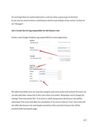  
	
  
	
  
127	
  
	
  
Do	
  not	
  forget	
  that	
  we	
  need	
  to	
  determine	
  a	
  rule	
  too	
  when	
  a	
  given	
  tag	
  is	
  to	
  be	
  fired.	
  
In	
  our	
  case	
  we	
  want	
  to	
  know	
  a	
  real	
  bounce	
  rate	
  for	
  each	
  website	
  of	
  our	
  service.	
  So	
  that	
  we	
  
set	
  "All	
  pages".	
  
	
  
Ad	
  2.	
  Create	
  the	
  GA	
  tag	
  responsible	
  for	
  the	
  bounce	
  rate	
  
	
  
Create	
  a	
  new	
  Google	
  Analytics	
  tag	
  responsible	
  for	
  event	
  registration.	
  
	
  
	
  
We	
  add	
  event	
  labels,	
  how	
  we	
  want	
  the	
  category	
  and	
  event	
  action	
  to	
  be	
  named.	
  Of	
  course	
  we	
  
can	
  also	
  add	
  other	
  values	
  but	
  in	
  this	
  case	
  it	
  does	
  not	
  matter.	
  Remember	
  not	
  to	
  change	
  the	
  
settings	
  "Non-­‐interaction	
  Hit".	
  If	
  we	
  leave	
  it,	
  while	
  doing	
  event,	
  the	
  bounce	
  rate	
  will	
  be	
  
eliminated.	
  The	
  event	
  will	
  affect	
  its	
  cancellation.	
  If	
  we	
  set	
  its	
  value	
  on	
  "true",	
  the	
  event	
  will	
  
not	
  affect	
  the	
  bounce	
  rate	
  and	
  despite	
  execution	
  of	
  the	
  event	
  the	
  bounce	
  rate	
  will	
  be	
  
counted	
  while	
  leaving	
  the	
  page.	
  
	
  
 