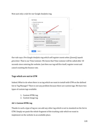  
	
  
	
  
128	
  
Now	
  just	
  only	
  a	
  rule	
  for	
  our	
  Google	
  Analytics	
  tag.	
  
	
  
Our	
  rule	
  says:	
  Fire	
  Google	
  Analytics	
  tag	
  which	
  will	
  register	
  events	
  when	
  {{event}}	
  equals	
  
gtm.timer.	
  That	
  is	
  our	
  Time	
  Listener.	
  We	
  know	
  that	
  Time	
  Listener	
  will	
  be	
  called	
  after	
  10	
  
seconds	
  since	
  entering	
  the	
  website.	
  Just	
  then	
  our	
  tag	
  will	
  fire	
  itself,	
  register	
  event	
  and	
  
cancel	
  counting	
  the	
  bounce	
  rate.	
  
	
  
Tags	
  which	
  are	
  not	
  in	
  GTM	
  
	
  
Indeed.	
  What	
  to	
  do	
  when	
  there	
  is	
  no	
  tag	
  which	
  we	
  want	
  to	
  install	
  with	
  GTM	
  on	
  the	
  defined	
  
list	
  in	
  Tag	
  Manager?	
  There	
  is	
  not	
  any	
  problem	
  because	
  there	
  are	
  custom	
  tags.	
  We	
  have	
  two	
  
types	
  of	
  custom	
  tags	
  available:	
  
	
  
1. Custom	
  HTML	
  tag	
  
2. Custom	
  Image	
  tag	
  
	
  
Ad	
  1.	
  Custom	
  HTML	
  tag	
  
	
  
Thanks	
  to	
  such	
  a	
  type	
  of	
  tag	
  we	
  can	
  add	
  any	
  other	
  tag	
  which	
  is	
  not	
  in	
  standard	
  on	
  the	
  list	
  in	
  
GTM.	
  Simply	
  we	
  paste	
  the	
  whole	
  fragment	
  of	
  the	
  tracking	
  code	
  which	
  we	
  want	
  to	
  
implement	
  on	
  the	
  website	
  in	
  an	
  available	
  place.	
  	
  
 