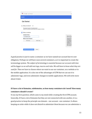  
	
  
	
  
13	
  
	
  
	
  
A	
  good	
  practice	
  is	
  just	
  to	
  name	
  a	
  container	
  as	
  we	
  have	
  named	
  our	
  account	
  but	
  it	
  is	
  not	
  
obligatory.	
  Perhaps	
  we	
  will	
  have	
  soon	
  several	
  containers,	
  so	
  it	
  is	
  important	
  to	
  create	
  the	
  
terminology	
  system.	
  The	
  subject	
  of	
  terminology	
  is	
  essential	
  because	
  our	
  account	
  with	
  time	
  
will	
  be	
  bigger	
  as	
  we	
  will	
  add	
  next	
  tags,	
  macros	
  and	
  rules.	
  We	
  will	
  have	
  to	
  know	
  what	
  they	
  are	
  
used	
  for.	
  Then	
  we	
  have	
  to	
  choose	
  where	
  we	
  want	
  to	
  use	
  our	
  container,	
  on	
  a	
  website	
  or	
  in	
  
the	
  mobile	
  application.	
  It	
  is	
  also	
  one	
  of	
  the	
  advantages	
  of	
  GTM	
  that	
  we	
  can	
  use	
  it	
  to	
  
administer	
  tags,	
  and	
  even	
  administer	
  changes	
  in	
  mobile	
  applications.	
  We	
  will	
  write	
  more	
  
about	
  it	
  later.	
  
	
  
	
  
If	
  I	
  have	
  a	
  lot	
  of	
  domains,	
  subdomains,	
  so	
  how	
  many	
  containers	
  do	
  I	
  need?	
  How	
  many	
  
containers	
  should	
  I	
  create?	
  
It	
  was	
  my	
  first	
  question,	
  which	
  came	
  to	
  my	
  mind	
  while	
  creating	
  the	
  first	
  GTM	
  account.	
  
Generally,	
  if	
  I	
  have	
  a	
  lot	
  of	
  domains	
  but	
  they	
  are	
  not	
  connected	
  with	
  one	
  another,	
  it	
  is	
  a	
  
good	
  practice	
  to	
  keep	
  the	
  principle	
  one	
  domain	
  –	
  one	
  account	
  -­‐	
  one	
  container.	
  It	
  allows	
  
keeping	
  an	
  order	
  while	
  it	
  does	
  not	
  disturb	
  to	
  administer	
  them	
  because	
  we	
  can	
  administer	
  a	
  
 